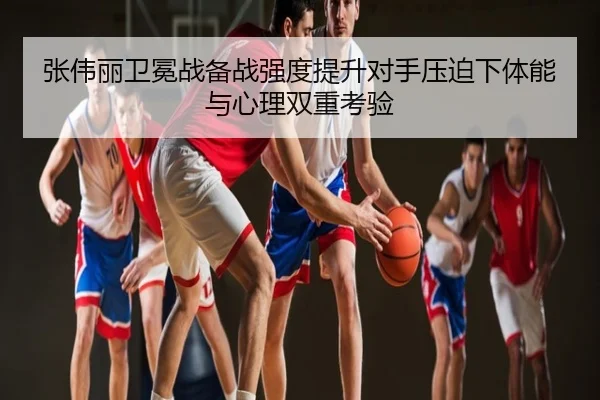 张伟丽卫冕战备战强度提升对手压迫下体能与心理双重考验
