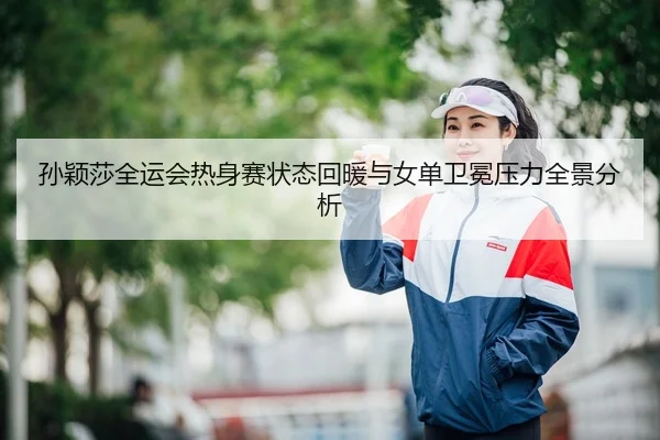 孙颖莎全运会热身赛状态回暖与女单卫冕压力全景分析