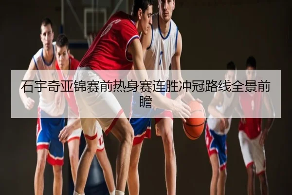 石宇奇亚锦赛前热身赛连胜冲冠路线全景前瞻