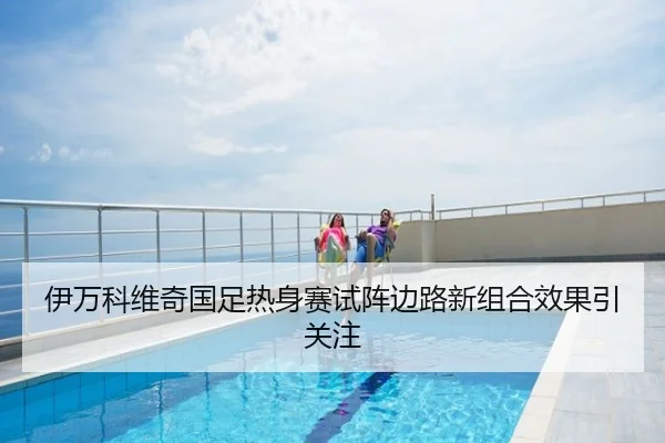 伊万科维奇国足热身赛试阵边路新组合效果引关注