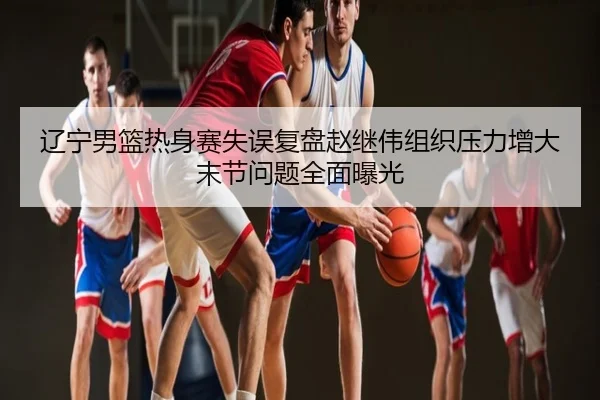 辽宁男篮热身赛失误复盘赵继伟组织压力增大末节问题全面曝光